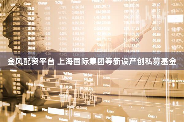 金风配资平台 上海国际集团等新设产创私募基金