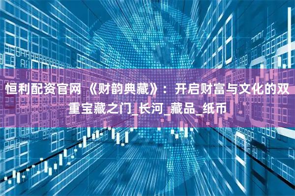 恒利配资官网 《财韵典藏》：开启财富与文化的双重宝藏之门_长河_藏品_纸币
