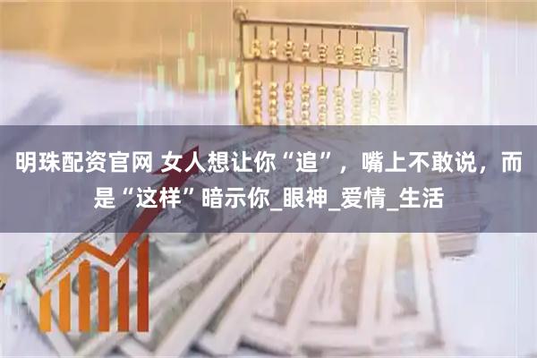 明珠配资官网 女人想让你“追”，嘴上不敢说，而是“这样”暗示你_眼神_爱情_生活