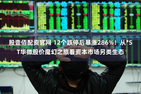 股壹佰配资官网 12个跌停后暴涨286%！从*ST华微股价魔幻之旅看资本市场另类生态