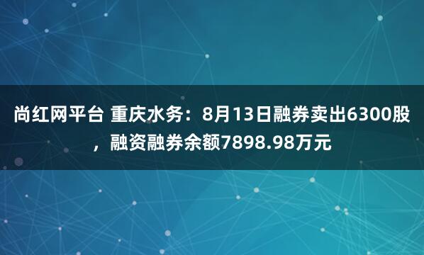 尚红网平台 重庆水务：8月13日融券卖出6300股，融资融券余额7898.98万元