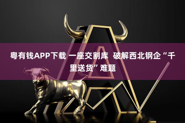 粤有钱APP下载 一座交割库  破解西北钢企“千里送货”难题