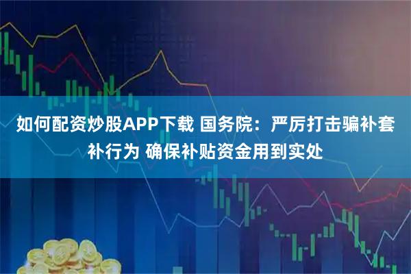 如何配资炒股APP下载 国务院：严厉打击骗补套补行为 确保补贴资金用到实处