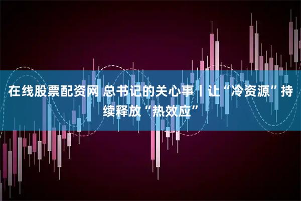 在线股票配资网 总书记的关心事丨让“冷资源”持续释放“热效应”