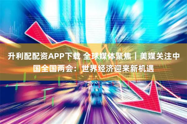 升利配配资APP下载 全球媒体聚焦｜美媒关注中国全国两会：世界经济迎来新机遇