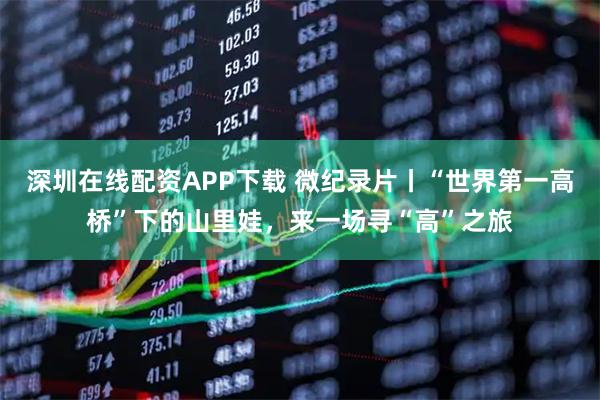 深圳在线配资APP下载 微纪录片丨“世界第一高桥”下的山里娃，来一场寻“高”之旅