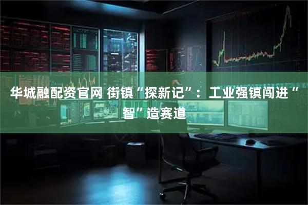 华城融配资官网 街镇“探新记”：工业强镇闯进“智”造赛道
