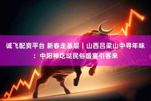 诚飞配资平台 新春走基层｜山西吕梁山中寻年味：中阳神圪垯民俗盛宴引客来