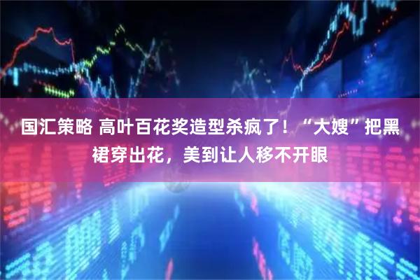 国汇策略 高叶百花奖造型杀疯了！“大嫂”把黑裙穿出花，美到让人移不开眼