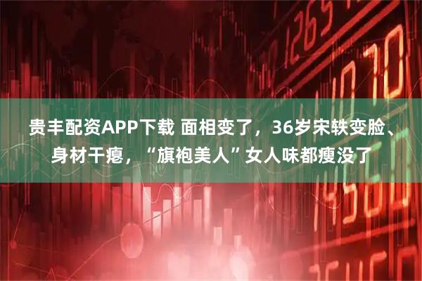 贵丰配资APP下载 面相变了，36岁宋轶变脸、身材干瘪，“旗袍美人”女人味都瘦没了