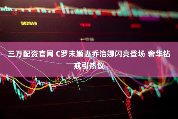 三万配资官网 C罗未婚妻乔治娜闪亮登场 奢华钻戒引热议