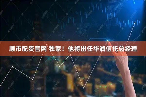 顺市配资官网 独家！他将出任华润信托总经理