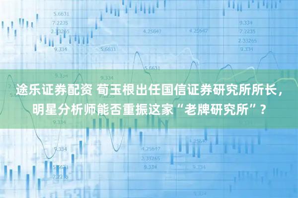 途乐证券配资 荀玉根出任国信证券研究所所长，明星分析师能否重振这家“老牌研究所”？