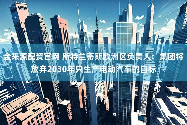 金来源配资官网 斯特兰蒂斯欧洲区负责人：集团将放弃2030年只生产电动汽车的目标