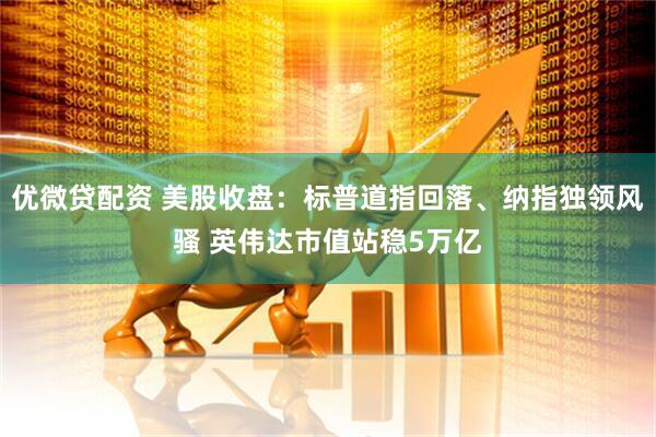 优微贷配资 美股收盘：标普道指回落、纳指独领风骚 英伟达市值站稳5万亿