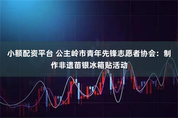 小额配资平台 公主岭市青年先锋志愿者协会：制作非遗苗银冰箱贴活动