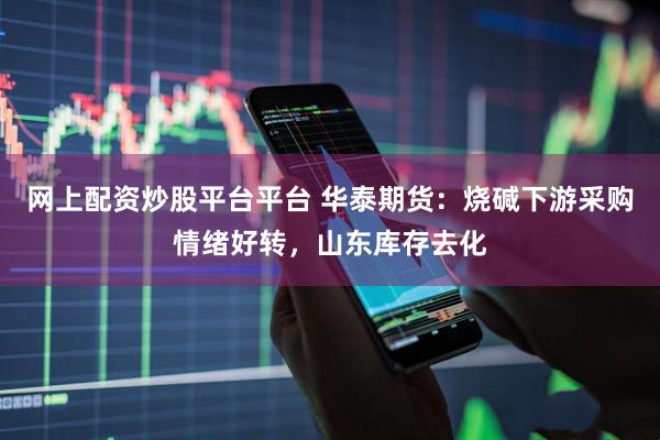 网上配资炒股平台平台 华泰期货：烧碱下游采购情绪好转，山东库存去化